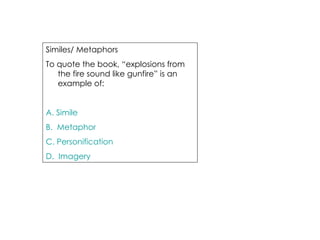 Similes/ Metaphors  To quote the book, “explosions from the fire sound like gunfire” is an example of: A. Simile B.  Metaphor C. Personification D.  Imagery 