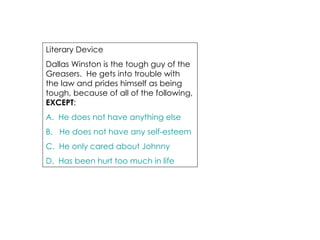 Literary Device  Dallas Winston is the tough guy of the Greasers.  He gets into trouble with the law and prides himself as being tough, because of all of the following,  EXCEPT : A.  He does not have anything else  B.   He does not have any self-esteem C.  He only cared about Johnny D.  Has been hurt too much in life 