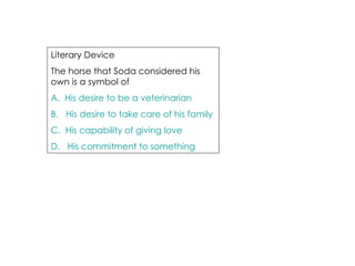 Literary Device  The horse that Soda considered his own is a symbol of A.  His desire to be a veterinarian B.   His desire to take care of his family C.  His capability of giving love D.   His commitment to something 