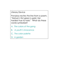Literary Device  Ponyboy recites the line from a poem, “Nature’s first green is gold, Her hardest hue to hold.”  What do these words symbolize? A.  The colors of the gang B.   A youth’s innocence C.  The color palette D.  A garden 