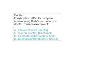 Conflict Ponyboy had difficulty and pain remembering Dally’s and Johnny’s death.  This is an example of: A.  Internal Conflict (Mental) B.   Internal Conflict (Emotional) C.  External Conflict (Man vs. Man) D.  External Conflict (Man vs. Nature) 