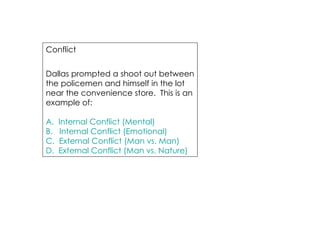 Conflict Dallas prompted a shoot out between the policemen and himself in the lot near the convenience store.  This is an example of: A.  Internal Conflict (Mental) B.   Internal Conflict (Emotional) C.  External Conflict (Man vs. Man) D.  External Conflict (Man vs. Nature) 