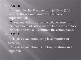 PART B B1.  Item ‘No client’ move from (4,10) to (2,10) because the action plans are effectively implemented. B2.  Yes, my attitude are affected, because from the movement of risk items we know how to face the risks and we will continue the action plans. PART C PA1 - risk evaluation using level number of severity. PA2 - risk evaluation using low, medium and high risk. 
