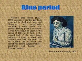 Picasso’s Blue Period (1901–
1904) consists of somber paintings
rendered in shades of blue and
blue-green,     only     occasionally
warmed by other colors. This
period’s starting point is uncertain;
it may have begun in Spain in the
spring of 1901, or in Paris in the
second half of the year. Many
paintings of gaunt mothers with
children date from this period. In
his austere use of color and
sometimes doleful subject matter—
prostitutes and beggars are
frequent subjects.
                                        Femme aux Bras Croisés, 1902
 