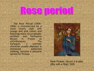 The Rose Period (1904–
1906) is characterized by a
more cheery style with
orange and pink colors, and
featuring many circus people,
acrobats and harlequins
known      in    France    as
saltimbanques.            The
harlequin,     a     comedic
character usually depicted in
checkered           patterned
clothing, became a personal
symbol for Picasso.

                                Pablo Picasso, Garçon à la pipe,
                                (Boy with a Pipe), 1905
 