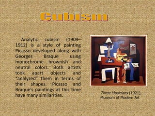 Analytic cubism (1909–
1912) is a style of painting
Picasso developed along with
Georges      Braque       using
monochrome brownish and
neutral colors. Both artists
took apart objects and
“analyzed” them in terms of
their shapes. Picasso and
Braque’s paintings at this time
                                  Three Musicians (1921),
have many similarities.           Museum of Modern Art
 