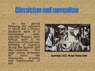 In    the     period
following the upheaval
of World War I, Picasso
produced work in a
neoclassical       style.
Arguably Picasso’s most
famous work is his
depiction of the German
bombing of Guernica
during the Spanish Civil
War—Guernica.       This
large canvas embodies
for      many        the    Guernica, 1937, Museo Reina Sofia
inhumanity,     brutality
and hopelessness of
war.
 