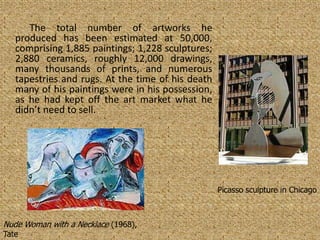 The total number of artworks he
   produced has been estimated at 50,000,
   comprising 1,885 paintings; 1,228 sculptures;
   2,880 ceramics, roughly 12,000 drawings,
   many thousands of prints, and numerous
   tapestries and rugs. At the time of his death
   many of his paintings were in his possession,
   as he had kept off the art market what he
   didn’t need to sell.




                                                   Picasso sculpture in Chicago



Nude Woman with a Necklace (1968),
Tate
 