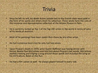 Trivia
•   Since he left no will, his death duties (estate tax) to the French state were paid in
    the form of his works and others from his collection. These works form the core of
    the immense and representative collection of the Musée Picasso in Paris.

•   He is currently ranked as Top 2 of the Top 100 artists in the world in terms of sales
    of his works at auctions.

•   Most of his paintings have been stolen than those by any other artist.

•   He had numerous lovers but he only had two wives.
•
•   Upon Picasso's death in 1973, actor Dustin Hoffman was having dinner with
    former Beatle Paul McCartney and told him about Picasso's last words. McCartney
    started creating and singing a song around those words and included the song on
    his 1973 album, Band on the Run.

•   He had a film career as well. He always played himself in every role.
 