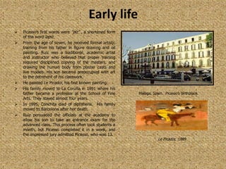 Early life
   Picasso’s first words were “piz” , a shortened form
    of the word lapiz.
   From the age of seven, he received formal artistic
    training from his father in figure drawing and oil
    painting. Ruiz was a traditional, academic artist
    and instructor who believed that proper training
    required disciplined copying of the masters, and
    drawing the human body from plaster casts and
    live models. His son became preoccupied with art
    to the detriment of his classwork.
   He painted Le Picador, his first known painting.
   His family moved to La Coruña in 1891 where his
    father became a professor at the School of Fine       Malaga, Spain. Picasso’s birthplace.
    Arts. They stayed almost four years.
   In 1895, Conchita died of diphtheria. His family
    moved to Barcelona after her death.
   Ruiz persuaded the officials at the academy to
    allow his son to take an entrance exam for the
    advanced class. This process often took students a
    month, but Picasso completed it in a week, and
    the impressed jury admitted Picasso, who was 13.
                                                                     Le Picador, 1889
 