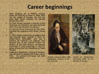 Career beginnings
   After studying art in Madrid, Picasso
    made his first trip to Paris in 1900, then
    the art capital of Europe. He met the
    poet Max Jacob wherein he learned
    French from him.
   By 1905 Picasso became a favorite of the
    American art collectors Leo and Gertrude
    Stein who also became his patrons.
   He and his friend Francisco de Asís Soler
    founded the magazine Arte Joven (Young
    Art).
   In 1907 Picasso joined the art gallery that
    had recently been opened in Paris by
    Daniel-Henry Kahnweiler. who was a
    German art historian, art collector who
    became one of the premier French Art
    dealers of the 20th century. He became
    prominent in Paris beginning in 1907 for
    being among the first champions of Pablo
    Picasso.
   Guillaume Apollinaire, a friend of Picasso,
    was accused of stealing the Mona Lisa in
    1911. He pointed to Picasso but both
    were exonerated.                              Portrait of Gertrude Stein, 1906,   Portrait of Daniel-Henry
                                                  Metropolitan Museum of Art ,        Kahnweiler, 1910, The Art
                                                  New York City.                      Institute of Chicago.
 
