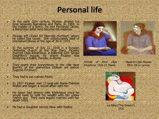 Personal life
   In the early 20th century, Picasso divided his
    time between Barcelona and Paris. In 1904, in
    the middle of a storm, he met Fernande Olivier,
    a Bohemian artist who became his mistress.

   Picasso left Olivier for Marcelle Humbert, whom
    he called Eva Gouel. She unfortunately died of
    premature illness at the age of 30 in 1915.

   In the summer of July 12, 1918 in a Russian
    Orthodox church at the Rue Daru, Picasso
    married Olga Khokhlova, a ballerina with Sergei
    Diaghilev’s troupe, for whom Picasso was
    designing a ballet, Parade, in Rome.
                                                      Portrait of Mme Olga                Madame Olga Picasso.
   They spent their honeymoon in the villa near      Khoklhova. 1922-23. Pastel          1923. Oil on canvas.
    Biarritz of the glamorous Chilean art patron
    Eugenia Errázuriz.

   They had a son named Paulo.

   In 1927 Picasso met 17-year-old Marie-Thérèse
    Walter and began a secret affair with her.

   He never had divorce with Khokhlova since he
    would have to split his wealth with her under
    French law. They were legally married until her
    death 1955.
                                                                        Le Rêve ("The Dream"),
   He had a daughter named Maia with Walter.                                      1932
 