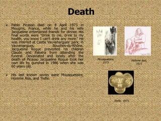 Death
 Pablo Picasso died on 8 April 1973 in
  Mougins, France, while he and his wife
  Jacqueline entertained friends for dinner. His
  final words were “Drink to me, drink to my
  health, you know I can’t drink any more.” He
  was interred at Castle Vauvenargues’ park, in
  Vauvenargues,             Bouches-du-Rhône.
  Jacqueline Roque prevented his children
  Claude and Paloma from attending the
  funeral. Devastated and lonely after the
  death of Picasso Jacqueline Roque took her       Mousquetaire,              Homme Asis,
  own life by gunshot in 1986 when she was             1973                      1973
  60 years old.

 His last known works were Mousquetaire,
  Homme Asis, and Trefle.




                                                               Trefle, 1973
 