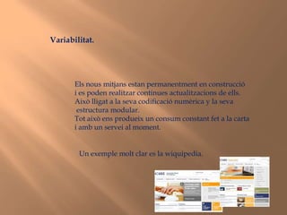 Variabilitat.Els nous mitjans estan permanentment en construcció i es poden realitzar continues actualitzacions de ells.Això lligat a la seva codificació numèrica y la seva estructura modular.Tot això ens produeix un consum constant fet a la cartai amb un servei al moment.Un exemple molt clar es la wiquipedia.