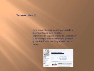 Transcodificació.Es la conseqüència mes important de la informatització dels mitjans. Esperem que sigui la lògica de l’ordinador la encarregada de ordenar tota aquesta quantitat d’informació que esta per la xarxa.