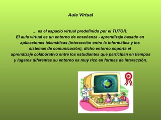 Aula Virtual …  es el espacio virtual predefinido por el TUTOR.  El aula virtual es un entorno de enseñanza - aprendizaje basado en  aplicaciones telemáticas (interacción entre la informática y los  sistemas de comunicación), dicho entorno soporta el  aprendizaje colaborativo entre los estudiantes que participan en tiempos y lugares diferentes su entorno es muy rico en formas de interacción. 