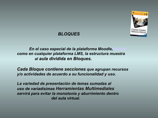 BLOQUES En el caso especial de la plataforma Moodle, Moodle como en cualquier plataforma LMS, la estructura muestra al  aula dividida en Bloques.  Cada Bloque contiene secciones  que agrupan recursos  y/o actividades de acuerdo a su funcionalidad y uso.  La variedad de presentación de temas sumadas al  uso de variadísimas  Herramientas Multimediales servirá para evitar la monotonía y aburrimiento dentro  del aula virtual.   