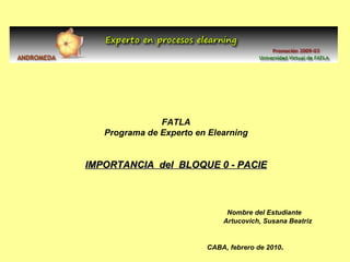 FATLA Programa de Experto en Elearning IMPORTANCIA  del  BLOQUE 0 - PACIE Nombre del Estudiante   Artucovich, Susana Beatriz CABA, febrero de 2010 . 