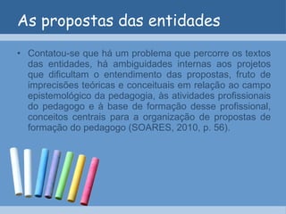 As propostas das entidades Contatou-se que há um problema que percorre os textos das entidades, há ambiguidades internas aos projetos que dificultam o entendimento das propostas, fruto de imprecisões teóricas e conceituais em relação ao campo epistemológico da pedagogia, às atividades profissionais do pedagogo e à base de formação desse profissional, conceitos centrais para a organização de propostas de formação do pedagogo (SOARES, 2010, p. 56). 