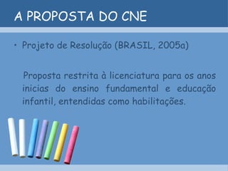 A PROPOSTA DO CNE Projeto de Resolução (BRASIL, 2005a) Proposta restrita à licenciatura para os anos inicias do ensino fundamental e educação infantil, entendidas como habilitações.  