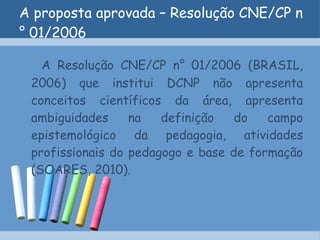 A proposta aprovada – Resolução CNE/CP n° 01/2006 A Resolução CNE/CP n° 01/2006 (BRASIL, 2006) que institui DCNP não apresenta conceitos científicos da área, apresenta ambiguidades na definição do campo epistemológico da pedagogia, atividades profissionais do pedagogo e base de formação (SOARES, 2010). 