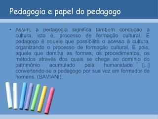 Pedagogia e papel do pedagogo Assim, a pedagogia significa também condução à cultura, isto é, processo de formação cultural. E pedagogo é aquele que possibilita o acesso à cultura, organizando o processo de formação cultural. È pois, aquele que domina as formas, os procedimentos, os métodos através dos quais se chega ao domínio do patrimônio acumulado pela humanidade [...] convertendo-se o pedagogo por sua vez em formador de homens. (SAVIANI). 