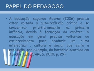 PAPEL DO PEDAGOGO A educação, segundo Adorno (2006) precisa estar voltada a auto-reflexão crítica e se concentrar prioritariamente na primeira infância, devido à formação do caráter. A educação em geral precisa voltar-se ao esclarecimento para produzir um clima intelectual , cultura e social que evite a repetição, por exemplo, da barbárie ocorrida em Auschwitz. (SOARES, 2010, p. 29). 