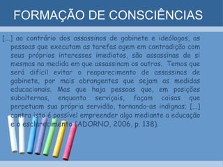 FORMAÇÃO DE CONSCIÊNCIAS [...] ao contrário dos assassinos de gabinete e ideólogos, as pessoas que executam as tarefas agem em contradição com seus próprios interesses imediatos, são assassinas de si mesmas na medida em que assassinam os outros.  Temos que será difícil evitar o reaparecimento de assassinos de gabinete, por mais abrangentes que sejam as medidas educacionais. Mas que haja pessoas que, em posições subalternas, enquanto serviçais, façam coisas que perpetuam sua própria servidão, tornando-as indignas; [...] contra isto é possível empreender algo mediante a educação  e o esclarecimento (ADORNO, 2006, p. 138). 
