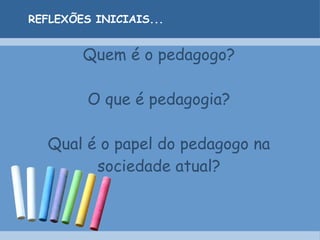 Quem é o pedagogo? O que é pedagogia? Qual é o papel do pedagogo na sociedade atual? REFLEXÕES INICIAIS... 