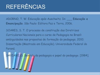 REFERÊNCIAS ADORNO, T. W. Educação após Auschwitz. In: ___  Educação e  Emancipação . São Paulo: Editora Paz e Terra, 2006. SOARES, S. T. O processo de construção das Diretrizes Curriculares Nacionais para o curso de Pedagogia no Brasil: ambiguidades nas propostas de formação do pedagogo. 2010. Dissertação (Mestrado em Educação). Universidade Federal do Paraná. SAVIANI, D. Sentido da pedagogia e papel do pedagogo. [1984]. 