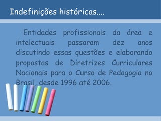 Indefinições históricas.... Entidades profissionais da área e intelectuais passaram dez anos discutindo essas questões e elaborando propostas de Diretrizes Curriculares Nacionais para o Curso de Pedagogia no Brasil, desde 1996 até 2006. 