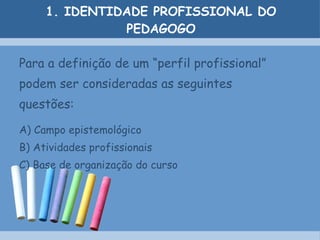 1. IDENTIDADE PROFISSIONAL DO PEDAGOGO Para a definição de um “perfil profissional” podem ser consideradas as seguintes questões: A) Campo epistemológico B) Atividades profissionais C) Base de organização do curso 