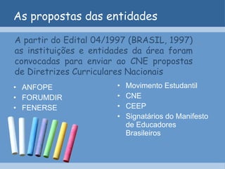 As propostas das entidades ANFOPE FORUMDIR FENERSE Movimento Estudantil CNE CEEP Signatários do Manifesto de Educadores Brasileiros A partir do Edital 04/1997 (BRASIL, 1997) as instituições e entidades da área foram convocadas para enviar ao CNE propostas de Diretrizes Curriculares Nacionais 