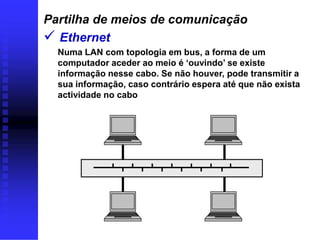 Partilha de meios de comunicação
 Ethernet
  Numa LAN com topologia em bus, a forma de um
  computador aceder ao meio é ‘ouvindo’ se existe
  informação nesse cabo. Se não houver, pode transmitir a
  sua informação, caso contrário espera até que não exista
  actividade no cabo
 