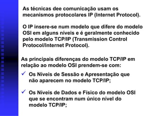 As técnicas dee comunicação usam os
mecanismos protocolares IP (Internet Protocol).

O IP insere-se num modelo que difere do modelo
OSI em alguns níveis e é geralmente conhecido
pelo modelo TCP/IP (Transmission Control
Protocol/Internet Protocol).

As principais diferenças do modelo TCP/IP em
relação ao modelo OSI prendem-se com:
 Os Níveis de Sessão e Apresentação que
  não aparecem no modelo TCP/IP;

 Os Níveis de Dados e Físico do modelo OSI
  que se encontram num único nível do
  modelo TCP/IP;
 