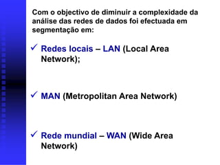 Com o objectivo de diminuir a complexidade da
análise das redes de dados foi efectuada em
segmentação em:

 Redes locais – LAN (Local Area
  Network);



 MAN (Metropolitan Area Network)


 Rede mundial – WAN (Wide Area
  Network)
 