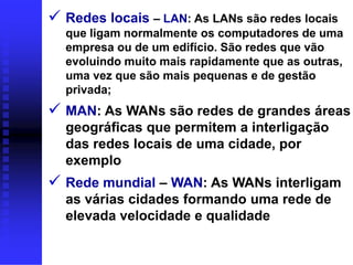  Redes locais – LAN: As LANs são redes locais
  que ligam normalmente os computadores de uma
  empresa ou de um edifício. São redes que vão
  evoluindo muito mais rapidamente que as outras,
  uma vez que são mais pequenas e de gestão
  privada;
 MAN: As WANs são redes de grandes áreas
  geográficas que permitem a interligação
  das redes locais de uma cidade, por
  exemplo
 Rede mundial – WAN: As WANs interligam
  as várias cidades formando uma rede de
  elevada velocidade e qualidade
 
