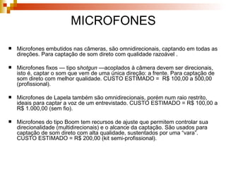 MICROFONES Microfones embutidos nas câmeras, são omnidirecionais, captando em todas as direções. Para captação de som direto com qualidade razoável .  Microfones fixos — tipo s hotgun  —acoplados à câmera devem ser direcionais, isto é, captar o som que vem de uma única direção: a frente. Para captação de som direto com melhor qualidade. CUSTO ESTIMADO =  R$ 100,00 a 500,00 (profissional). Microfones de Lapela também são omnidirecionais, porém num raio restrito, ideais para captar a voz de um entrevistado. CUSTO ESTIMADO = R$ 100,00 a R$ 1.000,00 (sem fio).  Microfones do tipo Boom tem recursos de ajuste que permitem controlar sua direcionalidade (multidirecionais) e o alcance da captação. São usados para captação de som direto com alta qualidade, sustentados por uma “vara”. CUSTO ESTIMADO = R$ 200,00 (kit semi-profissional).  