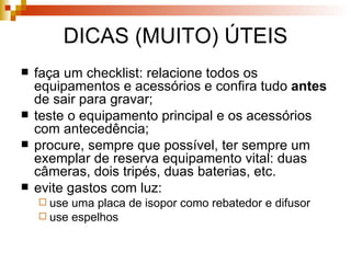 DICAS (MUITO) ÚTEIS faça um checklist: relacione todos os equipamentos e acessórios e confira tudo  antes  de sair para gravar; teste o equipamento principal e os acessórios com antecedência; procure, sempre que possível, ter sempre um exemplar de reserva equipamento vital: duas câmeras, dois tripés, duas baterias, etc. evite gastos com luz: use uma placa de isopor como rebatedor e difusor use espelhos 
