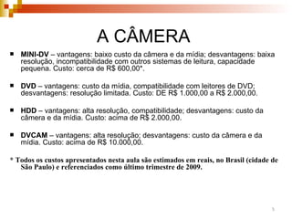 MINI-DV  – vantagens: baixo custo da câmera e da mídia; desvantagens: baixa resolução, incompatibilidade com outros sistemas de leitura, capacidade pequena. Custo: cerca de R$ 600,00 * . DVD  – vantagens: custo da mídia, compatibilidade com leitores de DVD; desvantagens: resolução limitada. Custo: DE R$ 1.000,00 a R$ 2.000,00. HDD  – vantagens: alta resolução, compatibilidade; desvantagens: custo da câmera e da mídia. Custo: acima de R$ 2.000,00. DVCAM  – vantagens: alta resolução; desvantagens: custo da câmera e da mídia. Custo: acima de R$ 10.000,00. * Todos os custos apresentados nesta aula são estimados em reais, no Brasil (cidade de São Paulo) e referenciados como último trimestre de 2009.  A CÂMERA  