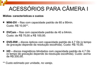 ACESSÓRIOS PARA CÂMERA I Mídias- características e custos MINI-DV  – fitas com capacidade padrão de 60 a 90min.  Custo: R$ 10,00* * . DVCam  – fitas com capacidade padrão de 40 a 64min.  Custo: de R$ 70,00 a R$ 100,00. DVD-RW  – discos ópticos com capacidade padrão de 4,7 Gb (o tempo de gravação depende da resolução escolhida). Custo: R$ 10,00. HD  – discos magnéticos blindados com capacidade padrão de 4,7 Gb (o tempo de gravação depende da resolução escolhida). Custo: acima de R$ 200,00. ** Custo estimado por unidade, no varejo. 
