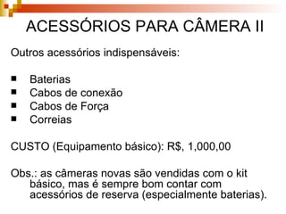 Outros acessórios indispensáveis: Baterias Cabos de conexão Cabos de Força Correias CUSTO (Equipamento básico): R$, 1,000,00 Obs.: as câmeras novas são vendidas com o kit básico, mas é sempre bom contar com acessórios de reserva (especialmente baterias). ACESSÓRIOS PARA CÂMERA II 