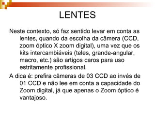 LENTES Neste contexto, só faz sentido levar em conta as lentes, quando da escolha da câmera (CCD, zoom óptico X zoom digital), uma vez que os kits intercambiáveis (teles, grande-angular, macro, etc.) são artigos caros para uso estritamente profissional. A dica é: prefira câmeras de 03 CCD ao invés de 01 CCD e não lee em conta a capacidade do Zoom digital, já que apenas o Zoom óptico é vantajoso. 