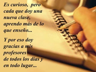Es curioso, pero cada que doy una nueva clase, aprendo más de lo que enseño... Y por eso doy gracias a mis profesores de todos los días y en todo lugar...