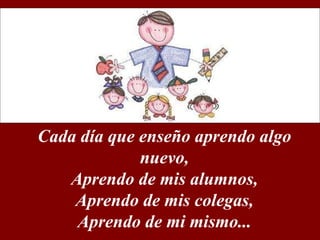 Cada día que enseño aprendo algo nuevo, Aprendo de mis alumnos, Aprendo de mis colegas, Aprendo de mi mismo...