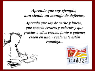 Aprendo que soy ejemplo, aun siendo un manojo de defectos, Aprendo que soy de carne y hueso, que cometo errores y aciertos y que gracias a ellos crezco, junto a quienes creen en uno y realmente están conmigo...