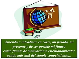 Aprendo a introducir en clase, mi pasado, mi presente y de ser posible mi futuro como fuente de motivación o cuestionamiento; yendo más allá del simple conocimiento...