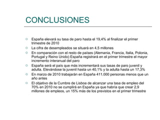 CONCLUSIONES España elevará su tasa de paro hasta el 19,4% al finalizar el primer  trimestre de 2010 La cifra de desempleados se situará en 4,5 millones En comparación con el resto de países (Alemania, Francia, Italia, Polonia, Portugal y Reino Unido) España registrará en el primer trimestre el mayor incremento interanual del paro España será el país que más incrementará sus tasas de paro juvenil y adulta. Elevándose la juvenil hasta un 40,1% y la adulta hasta un 17,3% En marzo de 2010 trabajarán en España 411.000 personas menos que un año antes El objetivo de la Cumbre de Lisboa de alcanzar una tasa de empleo del 70% en 2010 no se cumplirá en España ya que habría que crear 2,9 millones de empleos, un 15% más de los previstos en el primer trimestre 