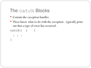 The  catch  Blocks Contain the exception handler. These know what to do with the exception - typically print out that a type of error has occurred. catch(  )  { . . .  } 