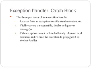 Exception handler: Catch Block The three purposes of an exception handler: Recover from an exception to safely continue execution If full recovery is not possible, display or log error message(s) If the exception cannot be handled locally, clean up local resources and re-raise the exception to propagate it to another handler 